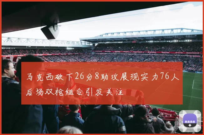 马克西砍下26分8助攻展现实力76人后场双枪组合引发关注