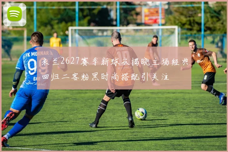 米兰2627赛季新球衣揭晓主场经典回归二客粉黑时尚搭配引关注